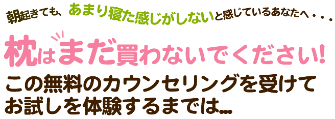 朝起きても、あまり寝た感じがしないと感じているあなたへ・・・枕はまだ買わないでください!この無料のカウンセリングを受けてお試しを体験するまでは...