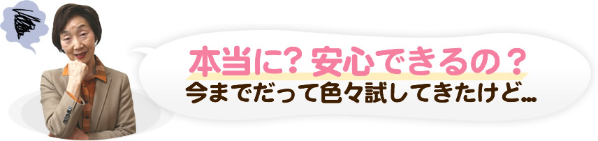本当に? 安心できるの？今までだって色々試してきたけど...